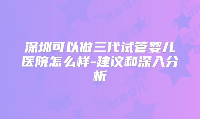 深圳可以做三代试管婴儿医院怎么样-建议和深入分析