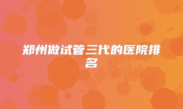 郑州做试管三代的医院排名