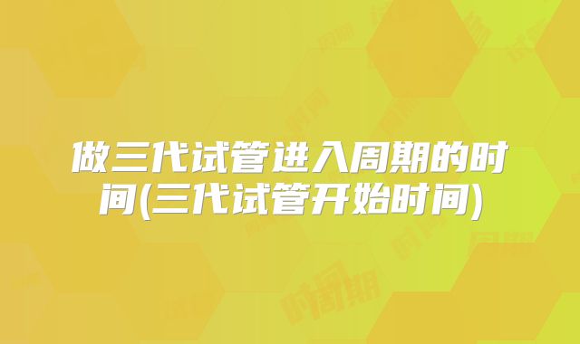 做三代试管进入周期的时间(三代试管开始时间)