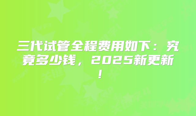 三代试管全程费用如下：究竟多少钱，2025新更新！