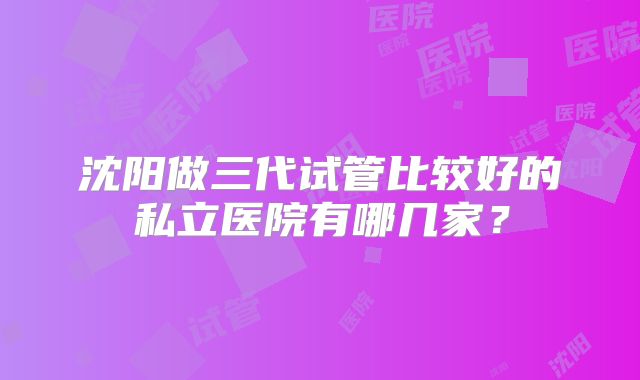 沈阳做三代试管比较好的私立医院有哪几家？