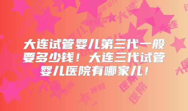 大连试管婴儿第三代一般要多少钱！大连三代试管婴儿医院有哪家儿！