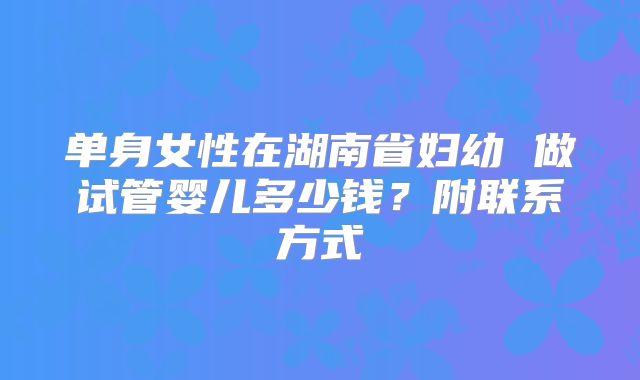单身女性在湖南省妇幼 做试管婴儿多少钱？附联系方式