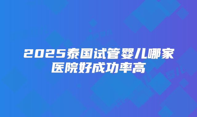 2025泰国试管婴儿哪家医院好成功率高