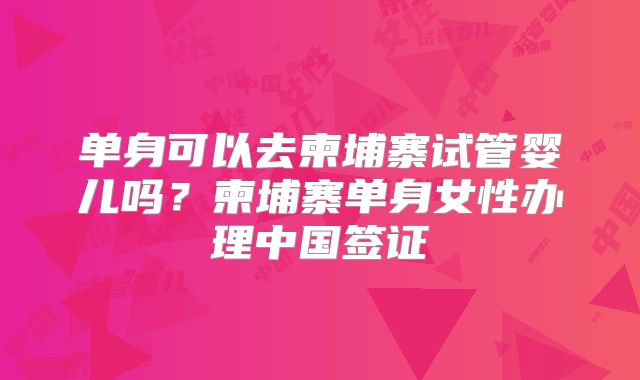 单身可以去柬埔寨试管婴儿吗？柬埔寨单身女性办理中国签证