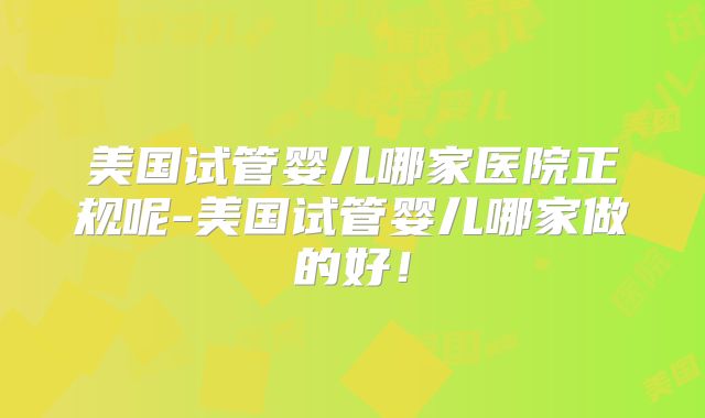 美国试管婴儿哪家医院正规呢-美国试管婴儿哪家做的好！