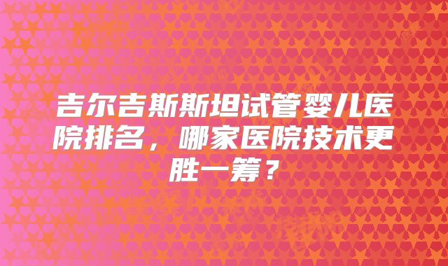 吉尔吉斯斯坦试管婴儿医院排名,哪家医院技术更胜一筹?