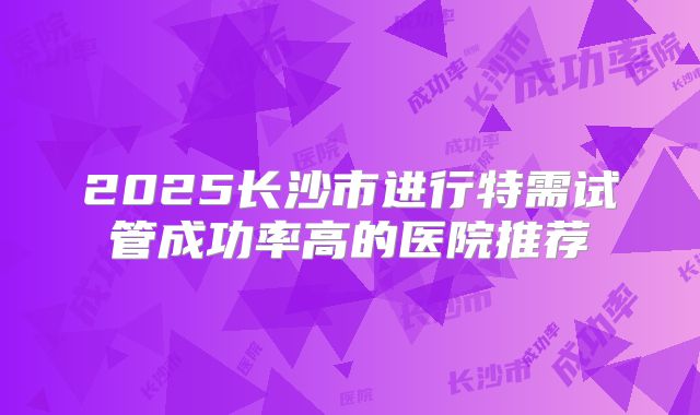 2025长沙市进行特需试管成功率高的医院推荐
