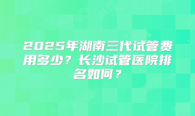 2025年湖南三代试管费用多少？长沙试管医院排名如何？