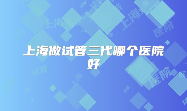 上海做试管三代哪个医院好