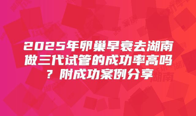 2025年卵巢早衰去湖南做三代试管的成功率高吗？附成功案例分享