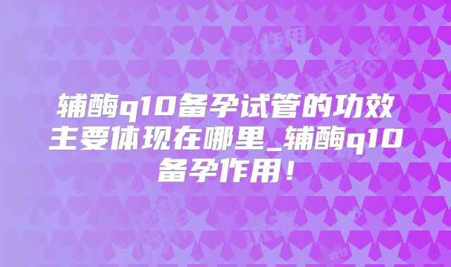 辅酶q10备孕试管的功效主要体现在哪里_辅酶q10备孕作用！