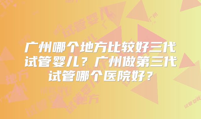 广州哪个地方比较好三代试管婴儿？广州做第三代试管哪个医院好？