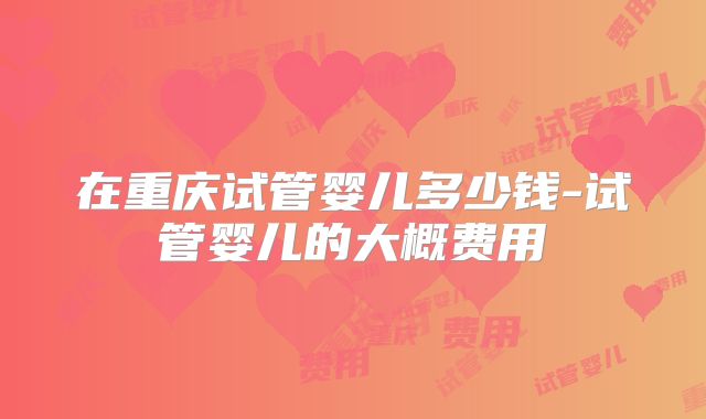 在重庆试管婴儿多少钱-试管婴儿的大概费用