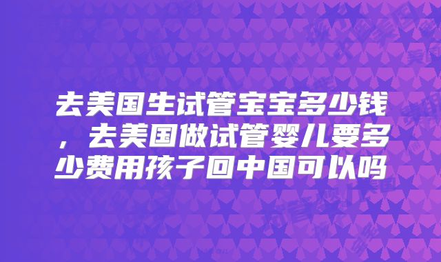 去美国生试管宝宝多少钱，去美国做试管婴儿要多少费用孩子回中国可以吗
