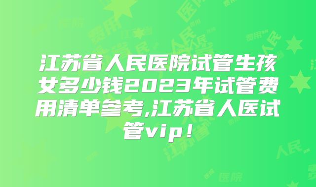 江苏省人民医院试管生孩女多少钱2023年试管费用清单参考,江苏省人医试管vip！