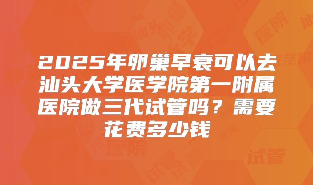 2025年卵巢早衰可以去汕头大学医学院第一附属医院做三代试管吗？需要花费多少钱