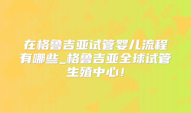在格鲁吉亚试管婴儿流程有哪些_格鲁吉亚全球试管生殖中心！