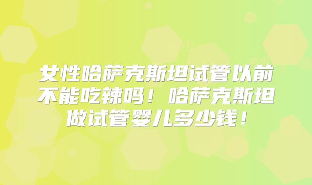 女性哈萨克斯坦试管以前不能吃辣吗！哈萨克斯坦做试管婴儿多少钱！