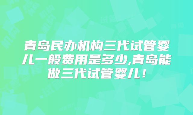 青岛民办机构三代试管婴儿一般费用是多少,青岛能做三代试管婴儿!