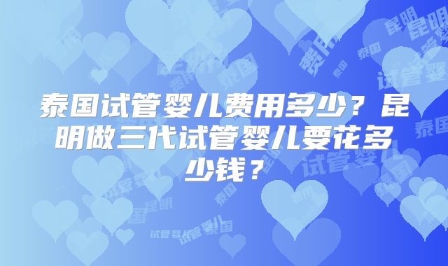 泰国试管婴儿费用多少？昆明做三代试管婴儿要花多少钱？