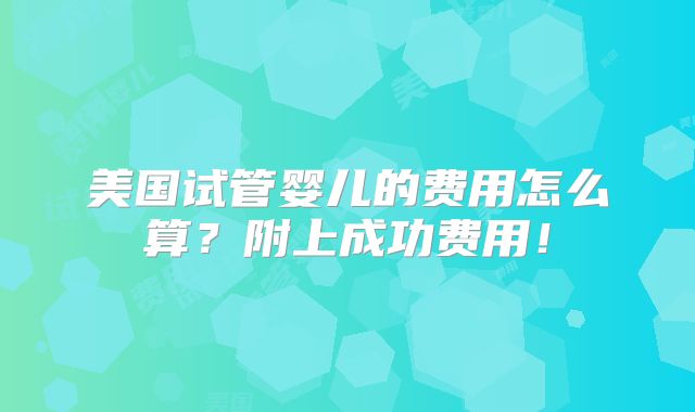 美国试管婴儿的费用怎么算？附上成功费用！