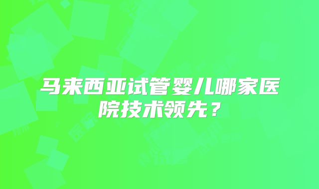 马来西亚试管婴儿哪家医院技术领先？