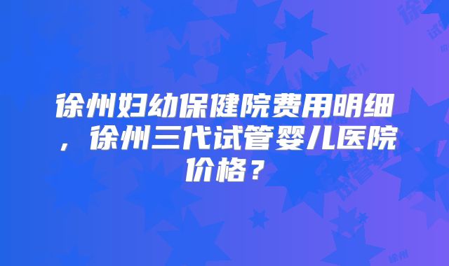 徐州妇幼保健院费用明细，徐州三代试管婴儿医院价格？