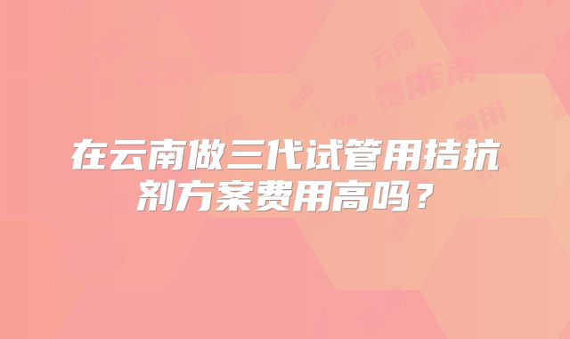 在云南做三代试管用拮抗剂方案费用高吗？