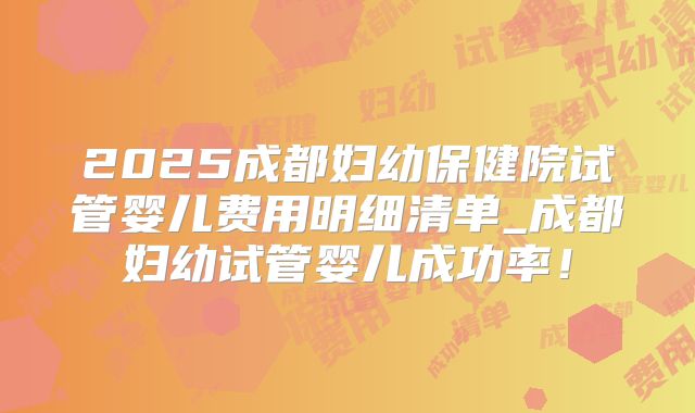 2025成都妇幼保健院试管婴儿费用明细清单_成都妇幼试管婴儿成功率！