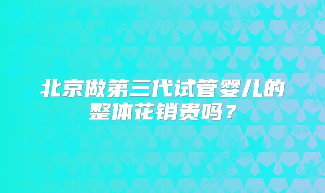 北京做第三代试管婴儿的整体花销贵吗？