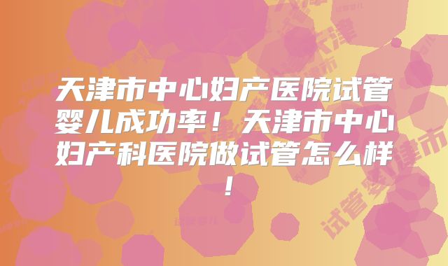 天津市中心妇产医院试管婴儿成功率！天津市中心妇产科医院做试管怎么样！