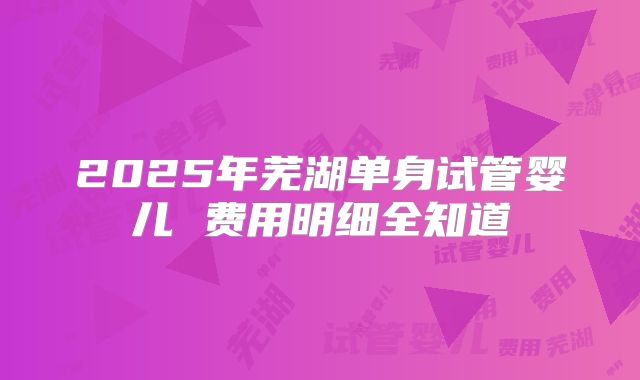 2025年芜湖单身试管婴儿 费用明细全知道