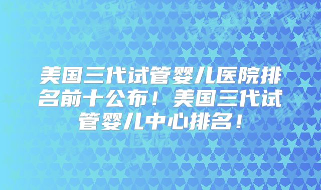 美国三代试管婴儿医院排名前十公布！美国三代试管婴儿中心排名！