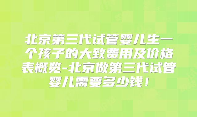 北京第三代试管婴儿生一个孩子的大致费用及价格表概览-北京做第三代试管婴儿需要多少钱！