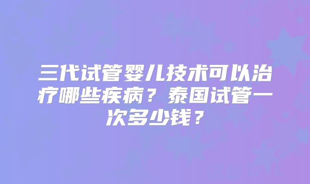 三代试管婴儿技术可以治疗哪些疾病？泰国试管一次多少钱？