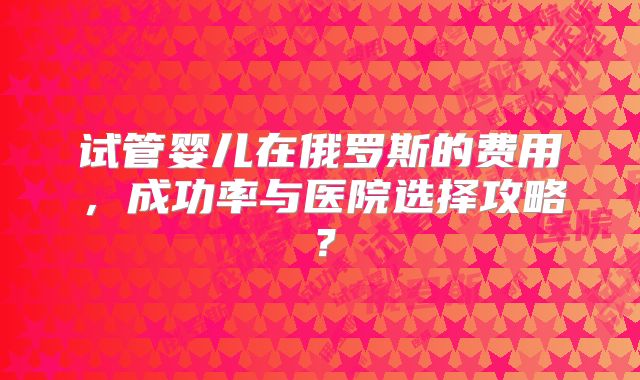 试管婴儿在俄罗斯的费用，成功率与医院选择攻略？