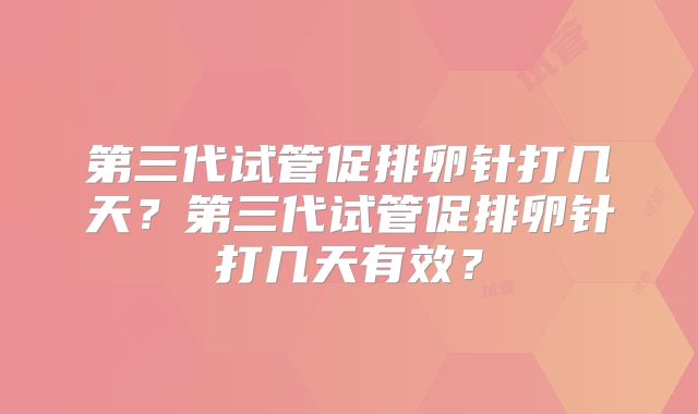第三代试管促排卵针打几天？第三代试管促排卵针打几天有效？