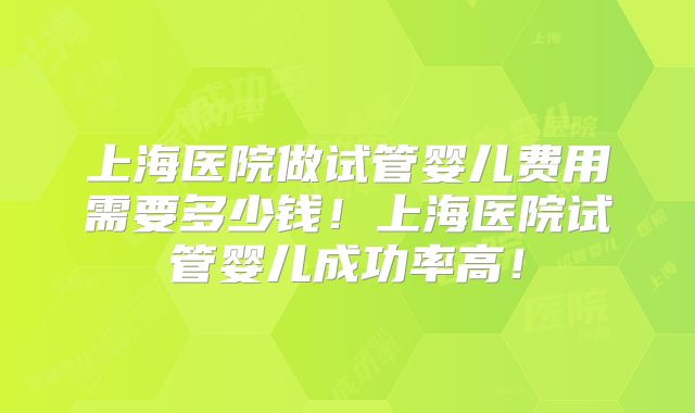 上海医院做试管婴儿费用需要多少钱!上海医院试管婴儿成功率高!