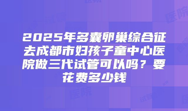 2025年多囊卵巢综合征去成都市妇孩子童中心医院做三代试管可以吗？要花费多少钱