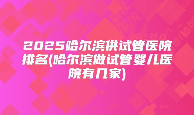 2025哈尔滨供试管医院排名(哈尔滨做试管婴儿医院有几家)