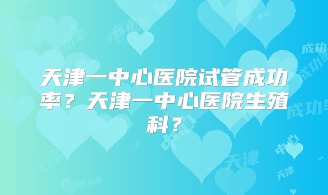 天津一中心医院试管成功率？天津一中心医院生殖科？