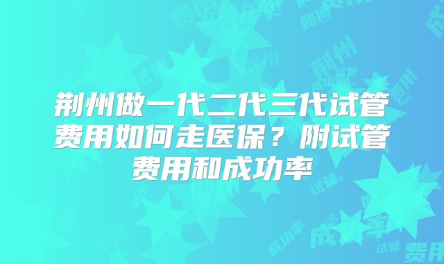 荆州做一代二代三代试管费用如何走医保？附试管费用和成功率