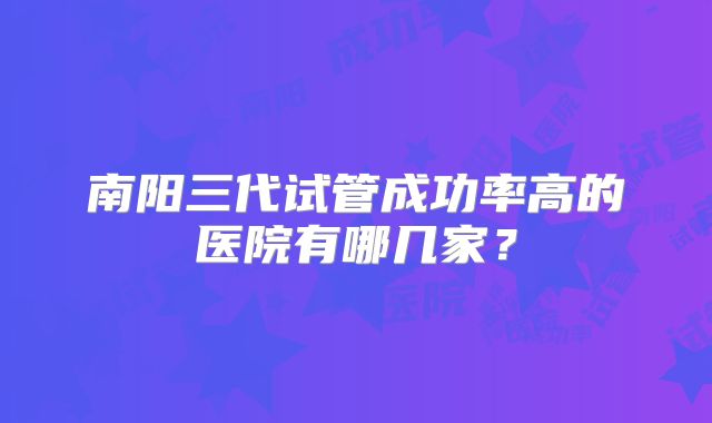 南阳三代试管成功率高的医院有哪几家?