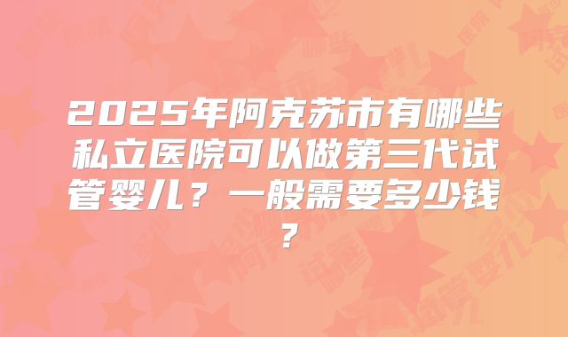 2025年阿克苏市有哪些私立医院可以做第三代试管婴儿？一般需要多少钱？