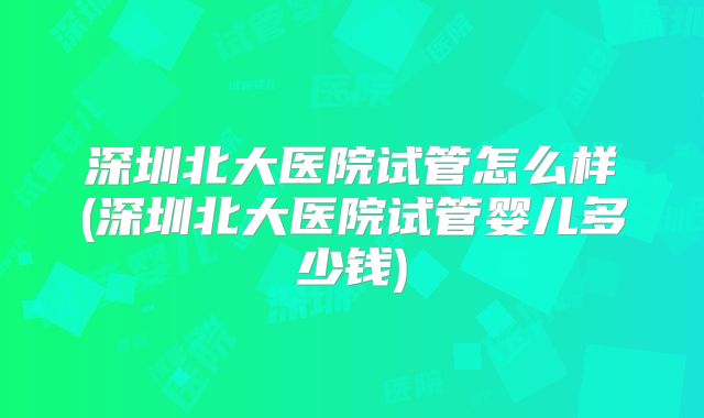 深圳北大医院试管怎么样(深圳北大医院试管婴儿多少钱)