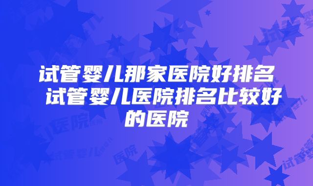 试管婴儿那家医院好排名 试管婴儿医院排名比较好的医院