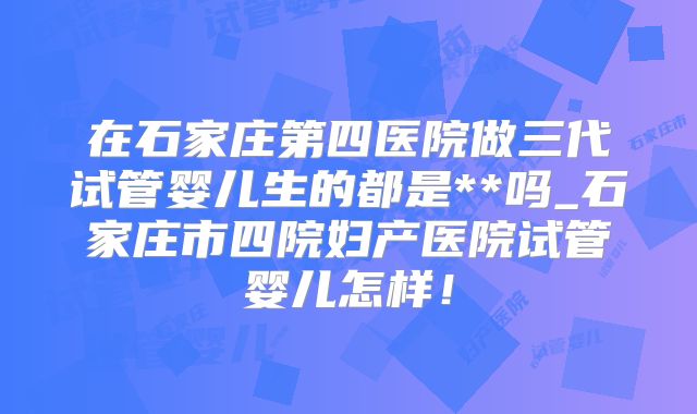 在石家庄第四医院做三代试管婴儿生的都是**吗_石家庄市四院妇产医院试管婴儿怎样！
