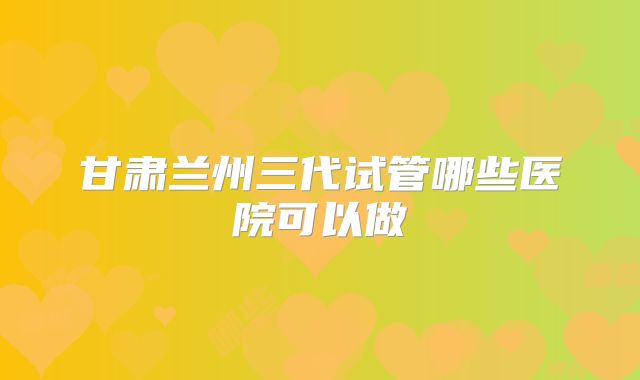 甘肃兰州三代试管哪些医院可以做