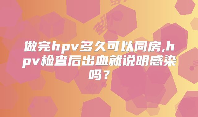 做完hpv多久可以同房,hpv检查后出血就说明感染吗？